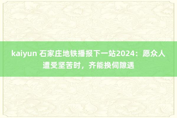kaiyun 石家庄地铁播报下一站2024：愿众人遭受坚苦时，齐能换伺隙遇