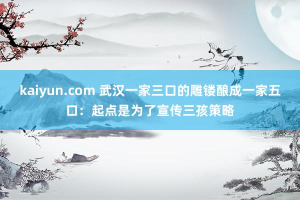 kaiyun.com 武汉一家三口的雕镂酿成一家五口：起点是为了宣传三孩策略