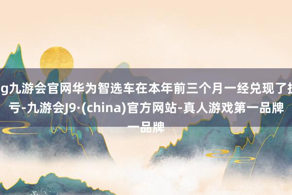 ag九游会官网华为智选车在本年前三个月一经兑现了扭亏-九游会J9·(china)官方网站-真人游戏第一品牌