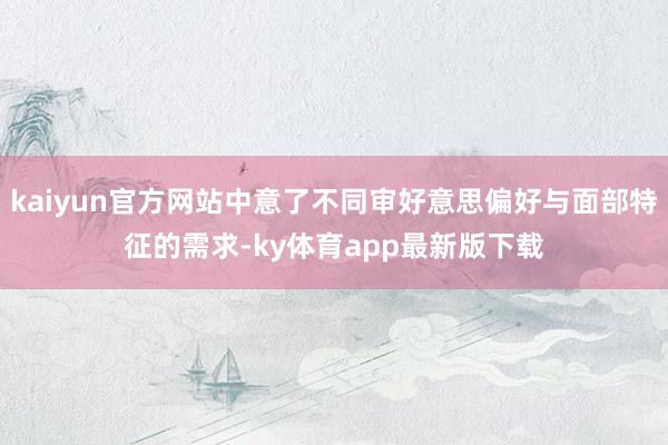 kaiyun官方网站中意了不同审好意思偏好与面部特征的需求-ky体育app最新版下载