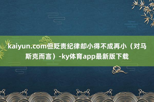 kaiyun.com但贬责纪律却小得不成再小（对马斯克而言）-ky体育app最新版下载