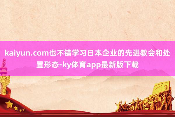 kaiyun.com也不错学习日本企业的先进教会和处置形态-ky体育app最新版下载