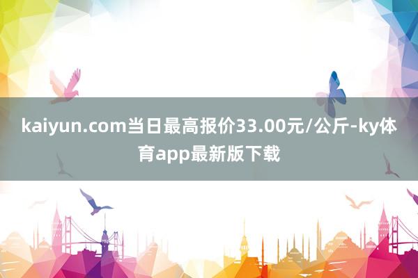 kaiyun.com当日最高报价33.00元/公斤-ky体育app最新版下载