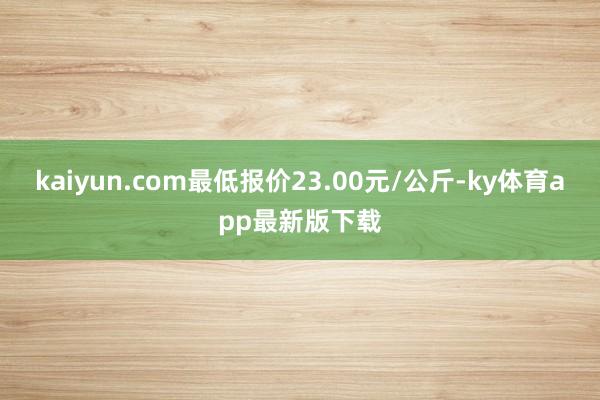 kaiyun.com最低报价23.00元/公斤-ky体育app最新版下载