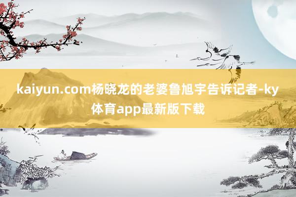 kaiyun.com杨晓龙的老婆鲁旭宇告诉记者-ky体育app最新版下载