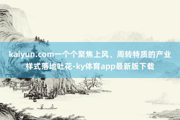 kaiyun.com一个个聚焦上风、周转特质的产业样式落地吐花-ky体育app最新版下载