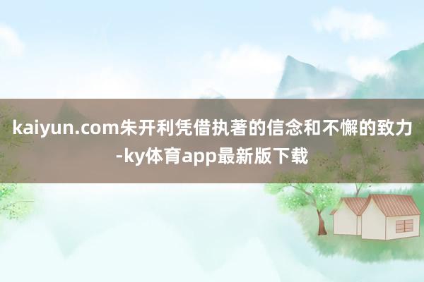kaiyun.com朱开利凭借执著的信念和不懈的致力-ky体育app最新版下载