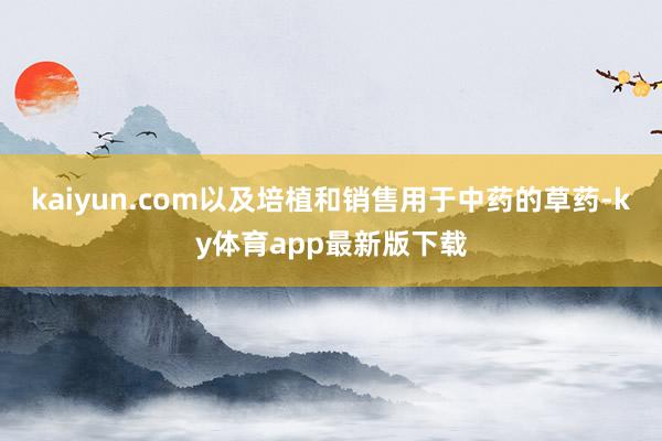 kaiyun.com以及培植和销售用于中药的草药-ky体育app最新版下载