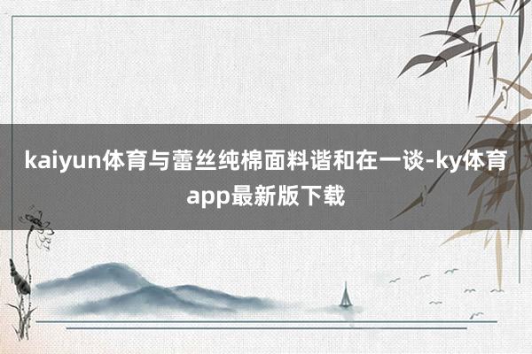 kaiyun体育与蕾丝纯棉面料谐和在一谈-ky体育app最新版下载