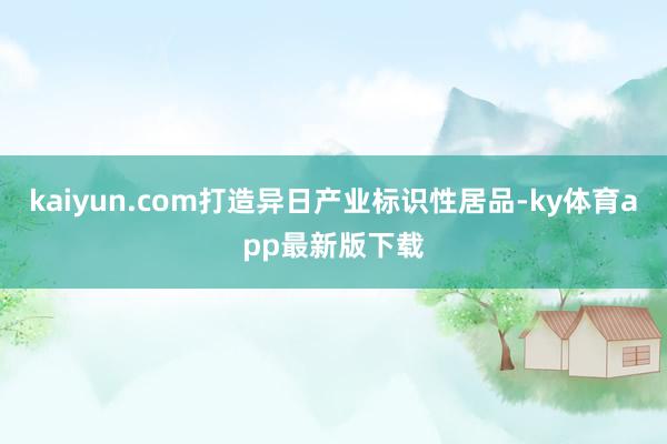 kaiyun.com打造异日产业标识性居品-ky体育app最新版下载