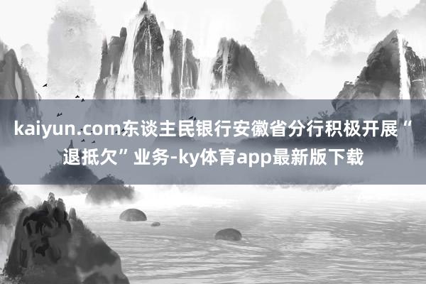 kaiyun.com东谈主民银行安徽省分行积极开展“退抵欠”业务-ky体育app最新版下载