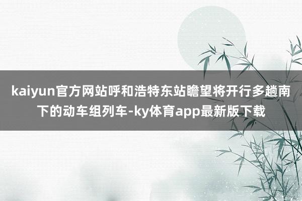kaiyun官方网站呼和浩特东站瞻望将开行多趟南下的动车组列车-ky体育app最新版下载