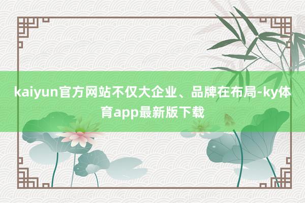 kaiyun官方网站不仅大企业、品牌在布局-ky体育app最新版下载