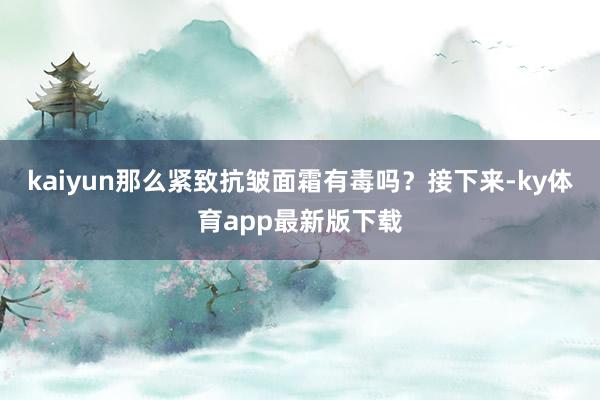 kaiyun那么紧致抗皱面霜有毒吗？接下来-ky体育app最新版下载