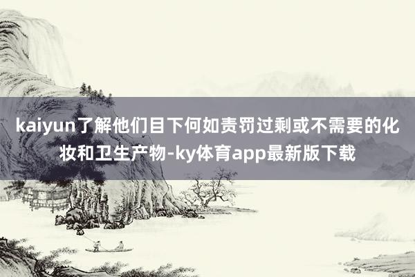 kaiyun了解他们目下何如责罚过剩或不需要的化妆和卫生产物-ky体育app最新版下载