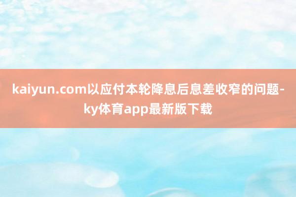 kaiyun.com以应付本轮降息后息差收窄的问题-ky体育app最新版下载