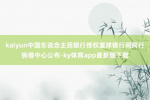 kaiyun中国东说念主民银行授权寰球银行间同行拆借中心公布-ky体育app最新版下载