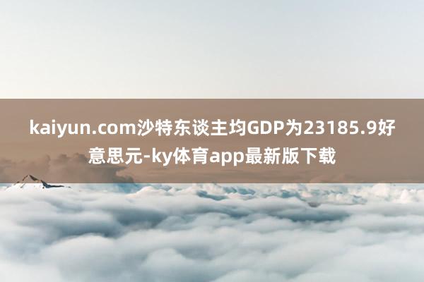 kaiyun.com沙特东谈主均GDP为23185.9好意思元-ky体育app最新版下载