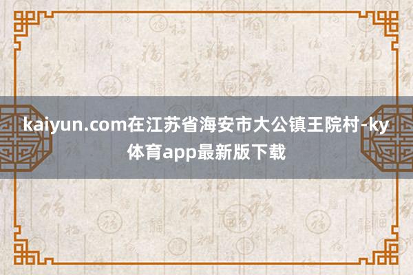 kaiyun.com在江苏省海安市大公镇王院村-ky体育app最新版下载