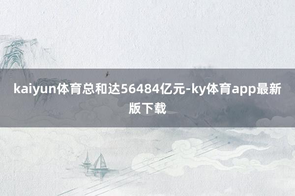 kaiyun体育总和达56484亿元-ky体育app最新版下载