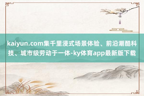kaiyun.com集千里浸式场景体验、前沿潮酷科技、城市级劳动于一体-ky体育app最新版下载