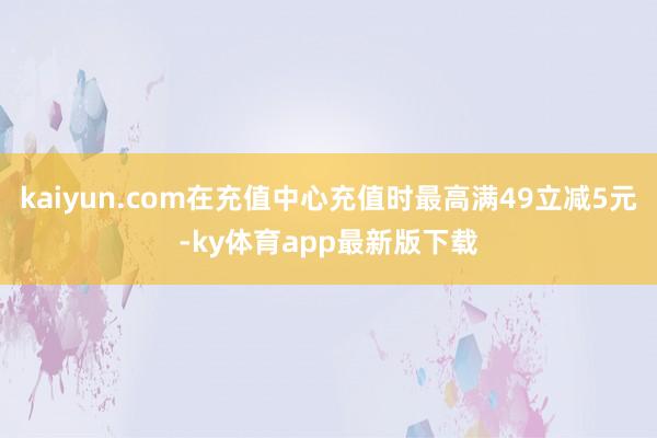 kaiyun.com在充值中心充值时最高满49立减5元-ky体育app最新版下载