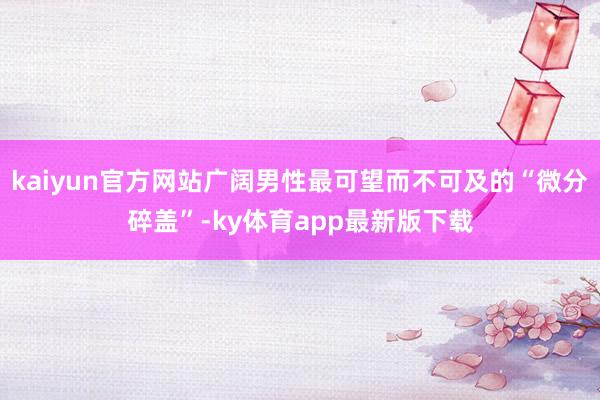 kaiyun官方网站广阔男性最可望而不可及的“微分碎盖”-ky体育app最新版下载