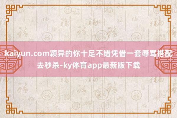 kaiyun.com颖异的你十足不错凭借一套辱骂搭配去秒杀-ky体育app最新版下载