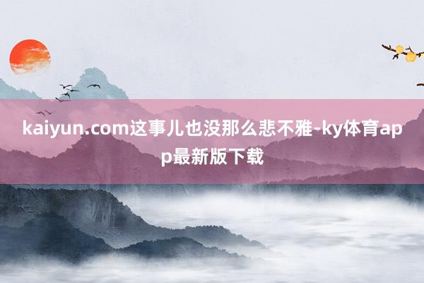 kaiyun.com这事儿也没那么悲不雅-ky体育app最新版下载