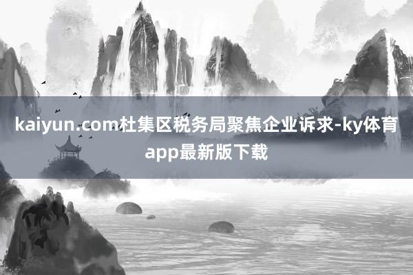 kaiyun.com杜集区税务局聚焦企业诉求-ky体育app最新版下载