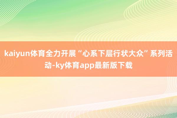 kaiyun体育全力开展“心系下层行状大众”系列活动-ky体育app最新版下载