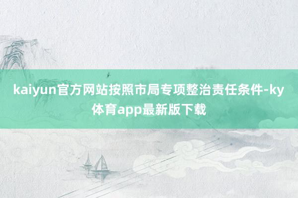 kaiyun官方网站按照市局专项整治责任条件-ky体育app最新版下载