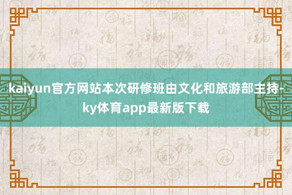 kaiyun官方网站本次研修班由文化和旅游部主持-ky体育app最新版下载