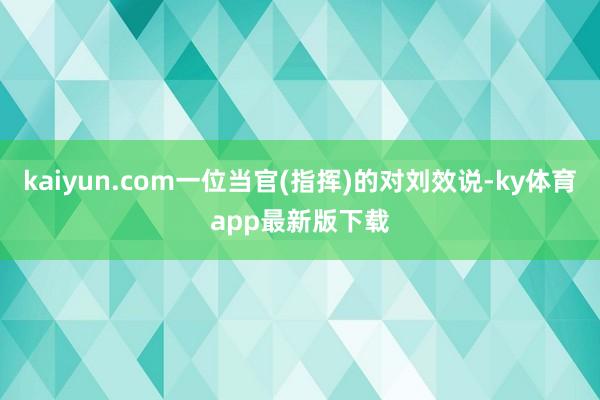 kaiyun.com一位当官(指挥)的对刘效说-ky体育app最新版下载