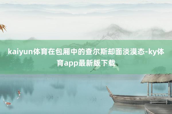 kaiyun体育在包厢中的查尔斯却面淡漠态-ky体育app最新版下载