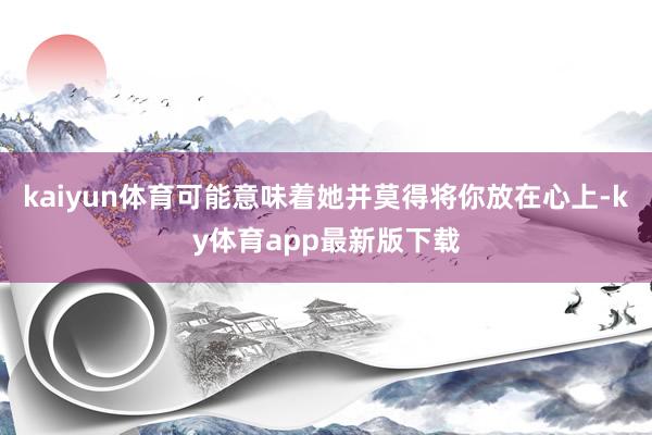 kaiyun体育可能意味着她并莫得将你放在心上-ky体育app最新版下载
