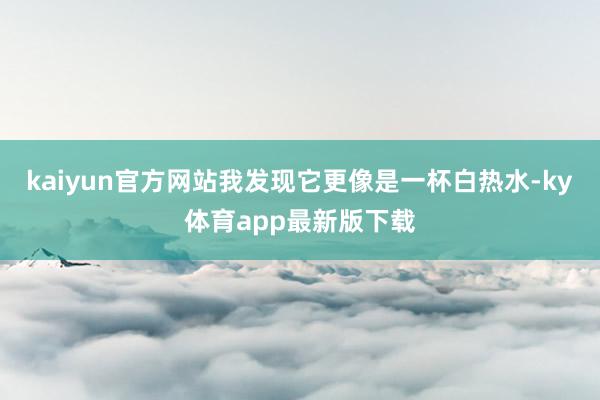 kaiyun官方网站我发现它更像是一杯白热水-ky体育app最新版下载