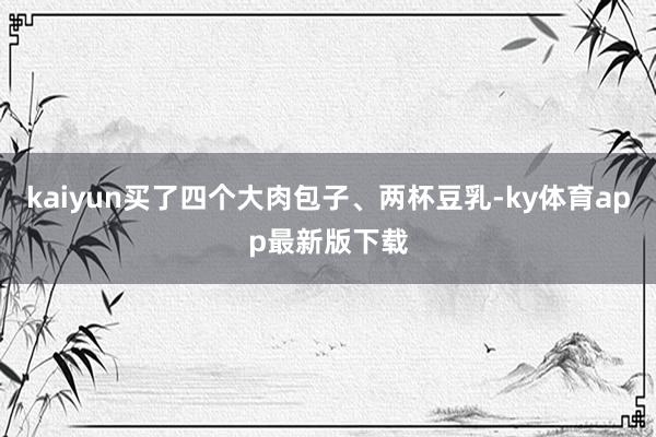 kaiyun买了四个大肉包子、两杯豆乳-ky体育app最新版下载