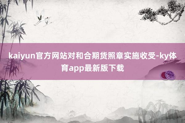 kaiyun官方网站对和合期货照章实施收受-ky体育app最新版下载