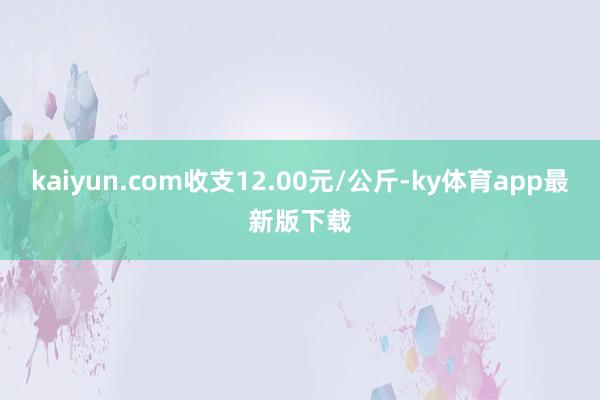 kaiyun.com收支12.00元/公斤-ky体育app最新版下载