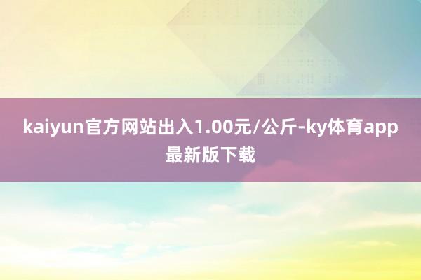 kaiyun官方网站出入1.00元/公斤-ky体育app最新版下载
