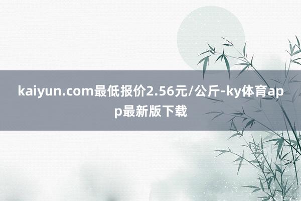 kaiyun.com最低报价2.56元/公斤-ky体育app最新版下载