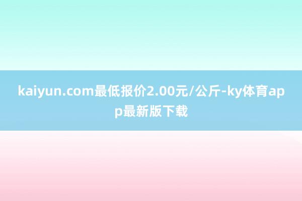 kaiyun.com最低报价2.00元/公斤-ky体育app最新版下载