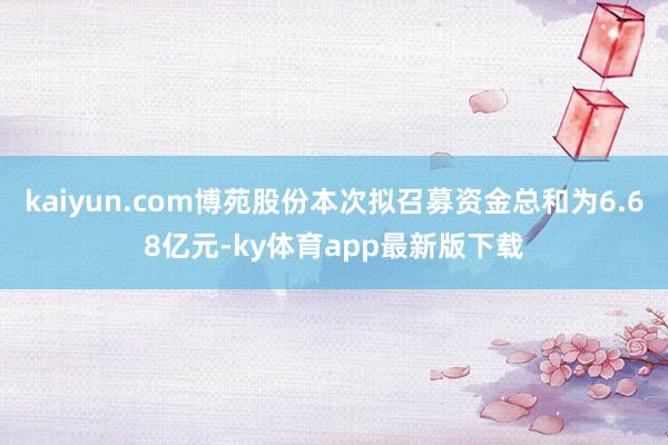kaiyun.com博苑股份本次拟召募资金总和为6.68亿元-ky体育app最新版下载
