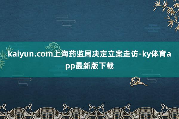 kaiyun.com上海药监局决定立案走访-ky体育app最新版下载