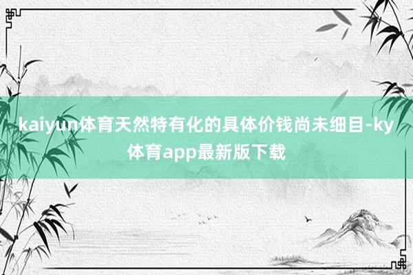 kaiyun体育天然特有化的具体价钱尚未细目-ky体育app最新版下载