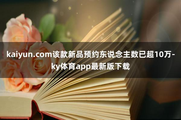 kaiyun.com该款新品预约东说念主数已超10万-ky体育app最新版下载