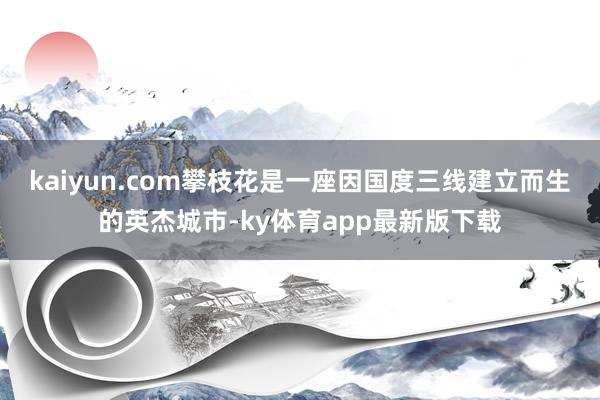 kaiyun.com攀枝花是一座因国度三线建立而生的英杰城市-ky体育app最新版下载