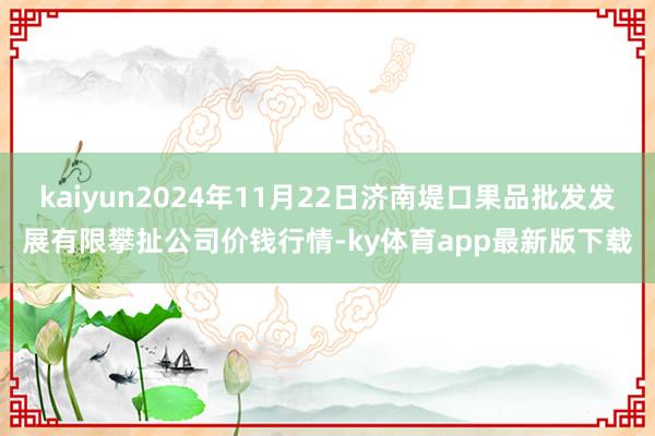 kaiyun2024年11月22日济南堤口果品批发发展有限攀扯公司价钱行情-ky体育app最新版下载