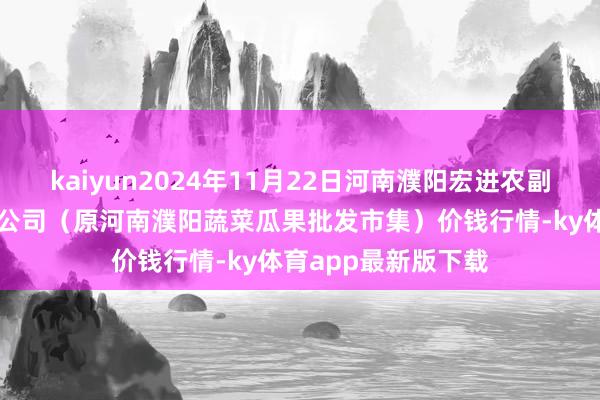 kaiyun2024年11月22日河南濮阳宏进农副居品批发市集有限公司（原河南濮阳蔬菜瓜果批发市集）价钱行情-ky体育app最新版下载